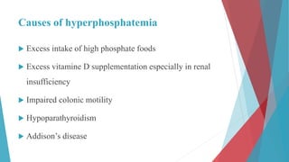 Causes of hyperphosphatemia
 Excess intake of high phosphate foods
 Excess vitamine D supplementation especially in renal
insufficiency
 Impaired colonic motility
 Hypoparathyroidism
 Addison’s disease
 