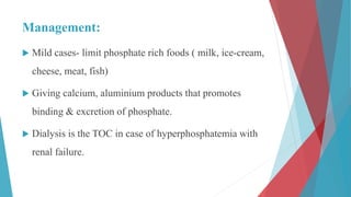Management:
 Mild cases- limit phosphate rich foods ( milk, ice-cream,
cheese, meat, fish)
 Giving calcium, aluminium products that promotes
binding & excretion of phosphate.
 Dialysis is the TOC in case of hyperphosphatemia with
renal failure.
 