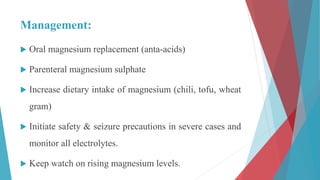Management:
 Oral magnesium replacement (anta-acids)
 Parenteral magnesium sulphate
 Increase dietary intake of magnesium (chili, tofu, wheat
gram)
 Initiate safety & seizure precautions in severe cases and
monitor all electrolytes.
 Keep watch on rising magnesium levels.
 
