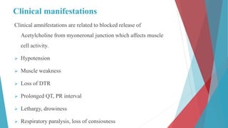Clinical manifestations
Clinical amnifestations are related to blocked release of
Acetylcholine from myoneronal junction which affects muscle
cell activity.
 Hypotension
 Muscle weakness
 Loss of DTR
 Prolonged QT, PR interval
 Lethargy, drowiness
 Respiratory paralysis, loss of consiosness
 