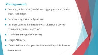 Management:
 Low magnesium diet (eat chicken, eggs, green peas, white
bread, hamburger)
 Decrease magnesium sulphate use
 In severe cases saline infusion with diuretics is give to
promote magnesium excretion
 IV calcium (antagonistic action)
 Drugs: Albuterol
 If renal failure is also present than hemodialysis is done in
severe cases
 