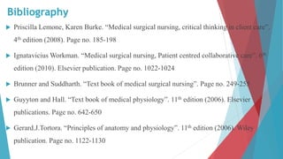 Bibliography
 Priscilla Lemone, Karen Burke. “Medical surgical nursing, critical thinking in client care”.
4th edition (2008). Page no. 185-198
 Ignatavicius Workman. “Medical surgical nursing, Patient centred collaborative care”. 6th
edition (2010). Elsevier publication. Page no. 1022-1024
 Brunner and Suddharth. “Text book of medical surgical nursing”. Page no. 249-255
 Guyyton and Hall. “Text book of medical physiology”. 11th edition (2006). Elsevier
publications. Page no. 642-650
 Gerard.J.Tortora. “Principles of anatomy and physiology”. 11th edition (2006). Wiley
publication. Page no. 1122-1130
 