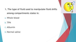 1. The type of fluid used to manipulate fluid shifts
among compartments states is:
A. Whole blood
B. TPN
C. Albumin
D. Normal saline
 