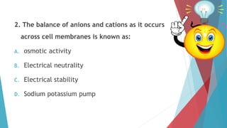 2. The balance of anions and cations as it occurs
across cell membranes is known as:
A. osmotic activity
B. Electrical neutrality
C. Electrical stability
D. Sodium potassium pump
 