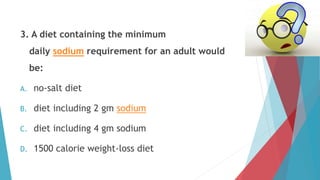 3. A diet containing the minimum
daily sodium requirement for an adult would
be:
A. no-salt diet
B. diet including 2 gm sodium
C. diet including 4 gm sodium
D. 1500 calorie weight-loss diet
 