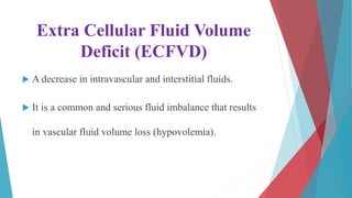 Extra Cellular Fluid Volume
Deficit (ECFVD)
 A decrease in intravascular and interstitial fluids.
 It is a common and serious fluid imbalance that results
in vascular fluid volume loss (hypovolemia).
 