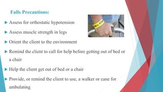 Falls Precautions:
 Assess for orthostatic hypotension
 Assess muscle strength in legs
 Orient the client to the environment
 Remind the client to call for help before getting out of bed or
a chair
 Help the client get out of bed or a chair
 Provide, or remind the client to use, a walker or cane for
ambulating
 