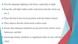  Provide adequate lighting at all times, especially at night
 Keep the call light within reach, and ensure that the client can
use it
 Place the bed in the lowest position with the brakes locked
 Place objects that the client needs within reach
 Ensure that adequate handrails are present in the client's room,
bathroom, and hall
 Encourage family members or significant other to stay with the
client
 