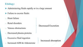 Etiology:
 Administering fluids rapidly or in a large amount
 Failure to excrete fluids:
o Heart failure
o Renal disorders
o Venous obstructions
o Decreased plasma proteins
o Excessive fluid ingestion
o Increased ADH & Aldosterone
Decreased Excretion
Increased absorption
 