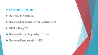  Laboratory findings:
 Decreased Osmolality
 Decreased or normal serum sodium level
 BUN (<8 mg/dl)
 Decreased specific gravity of urine
 Decreased hematocrit (<45%)
 
