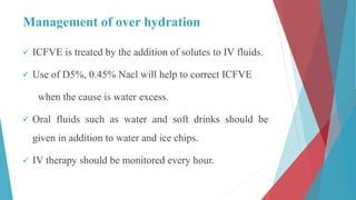 Management of over hydration
 ICFVE is treated by the addition of solutes to IV fluids.
 Use of D5%, 0.45% Nacl will help to correct ICFVE
when the cause is water excess.
 Oral fluids such as water and soft drinks should be
given in addition to water and ice chips.
 IV therapy should be monitored every hour.
 