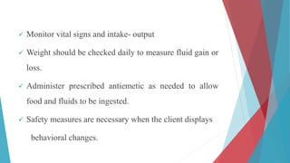  Monitor vital signs and intake- output
 Weight should be checked daily to measure fluid gain or
loss.
 Administer prescribed antiemetic as needed to allow
food and fluids to be ingested.
 Safety measures are necessary when the client displays
behavioral changes.
 