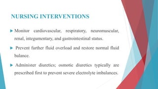 NURSING INTERVENTIONS
 Monitor cardiovascular, respiratory, neuromuscular,
renal, integumentary, and gastrointestinal status.
 Prevent further fluid overload and restore normal fluid
balance.
 Administer diuretics; osmotic diuretics typically are
prescribed first to prevent severe electrolyte imbalances.
 