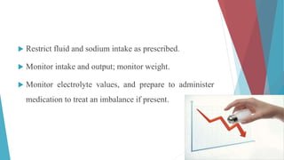  Restrict fluid and sodium intake as prescribed.
 Monitor intake and output; monitor weight.
 Monitor electrolyte values, and prepare to administer
medication to treat an imbalance if present.
 