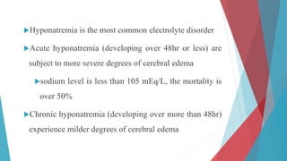 Hyponatremia is the most common electrolyte disorder
Acute hyponatremia (developing over 48hr or less) are
subject to more severe degrees of cerebral edema
sodium level is less than 105 mEq/L, the mortality is
over 50%
Chronic hyponatremia (developing over more than 48hr)
experience milder degrees of cerebral edema
 