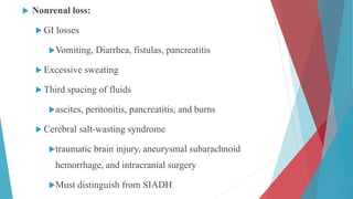  Nonrenal loss:
 GI losses
Vomiting, Diarrhea, fistulas, pancreatitis
 Excessive sweating
 Third spacing of fluids
ascites, peritonitis, pancreatitis, and burns
 Cerebral salt-wasting syndrome
traumatic brain injury, aneurysmal subarachnoid
hemorrhage, and intracranial surgery
Must distinguish from SIADH
 