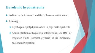 Euvolemic hyponatremia
 Sodium deficit is more and the volume remains same.
 Etiology:
Psychogenic polydipsia, often in psychiatric patients
Administration of hypotonic intravenous (5% DW) or
irrigation fluids ( sorbitol, glycerin) in the immediate
postoperative period
 