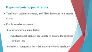 Hypervolemic hyponatremia
 Total body sodium increases, and TBW increases to a greater
extent.
 Can be renal or non-renal
acute or chronic renal failure
dysfunctional kidneys are unable to excrete the ingested
sodium load
cirrhosis, congestive heart failure, or nephrotic syndrome
 