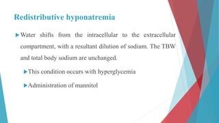 Redistributive hyponatremia
Water shifts from the intracellular to the extracellular
compartment, with a resultant dilution of sodium. The TBW
and total body sodium are unchanged.
This condition occurs with hyperglycemia
Administration of mannitol
 