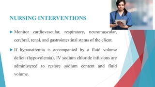 NURSING INTERVENTIONS
 Monitor cardiovascular, respiratory, neuromuscular,
cerebral, renal, and gastrointestinal status of the client.
 If hyponatremia is accompanied by a fluid volume
deficit (hypovolemia), IV sodium chloride infusions are
administered to restore sodium content and fluid
volume.
 