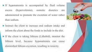  If hyponatremia is accompanied by fluid volume
excess (hypervolemia), osmotic diuretics are
administered to promote the excretion of water rather
than sodium.
 Instruct the client to increase oral sodium intake and
inform the client about the foods to include in the diet.
 If the client is taking lithium (Lithobid), monitor the
lithium level, because hyponatremia can cause
diminished lithium excretion, resulting in toxicity.
 