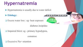 Hypernatremia
 Hypernatremia is usually due to water deficit
 Etiology:
 Excess water loss : eg- heat exposure
diabetes insipidus
 Impaired thirst: eg - primary hypodypsia,
comatose
 Excessive Na+ retention
 