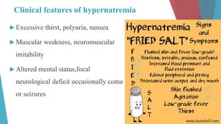 Clinical features of hypernatremia
 Excessive thirst, polyuria, nausea
 Muscular weakness, neuromuscular
irritability
 Altered mental status,focal
neurological deficit occasionally coma
or seizures
 