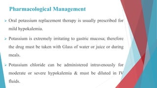 Pharmacological Management
 Oral potassium replacement therapy is usually prescribed for
mild hypokalemia.
 Potassium is extremely irritating to gastric mucosa; therefore
the drug must be taken with Glass of water or juice or during
meals.
 Potassium chloride can be administered intravenously for
moderate or severe hypokalemia & must be diluted in IV
fluids.
 