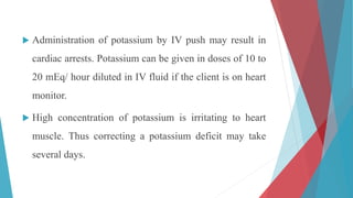  Administration of potassium by IV push may result in
cardiac arrests. Potassium can be given in doses of 10 to
20 mEq/ hour diluted in IV fluid if the client is on heart
monitor.
 High concentration of potassium is irritating to heart
muscle. Thus correcting a potassium deficit may take
several days.
 