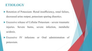 ETIOLOGY
 Retention of Potassium- Renal insufficiency, renal failure,
decreased urine output, potassium sparing diuretics.
 Excessive release of Cellular Potassium - severe traumatic
injuries. Severe burns, severe infection, metabolic
acidosis.
 Excessive IV infusions or Oral administration of
potassium.
 
