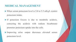 MEDICAL MANAGEMENT
 When serum potassium level is 5.0 to 5.5 mEq/L restrict
potassium intake.
 If potassium Excess is due to metabolic acidosis,
correcting the acidosis with sodium bicarbonate
promotes potassium uptake into the cells.
 Improving urine output decreases elevated serum
potassium level.
 