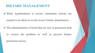DIETARY MANAGEMENT
 When hyperkalemia is severe, immediate actions are
needed to be taken to avoid severe Cardiac disturbances.
 The administration of foods that are low in potassium help
to correct the problem as well as prevent further
potassium excess.
 