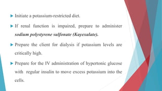  Initiate a potassium-restricted diet.
 If renal function is impaired, prepare to administer
sodium polystyrene sulfonate (Kayexalate).
 Prepare the client for dialysis if potassium levels are
critically high.
 Prepare for the IV administration of hypertonic glucose
with regular insulin to move excess potassium into the
cells.
 