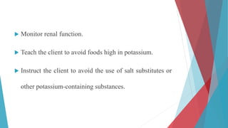  Monitor renal function.
 Teach the client to avoid foods high in potassium.
 Instruct the client to avoid the use of salt substitutes or
other potassium-containing substances.
 
