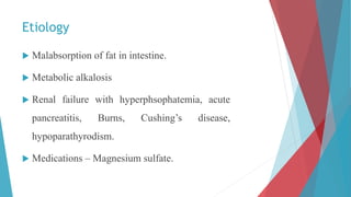 Etiology
 Malabsorption of fat in intestine.
 Metabolic alkalosis
 Renal failure with hyperphsophatemia, acute
pancreatitis, Burns, Cushing’s disease,
hypoparathyrodism.
 Medications – Magnesium sulfate.
 
