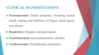 CLINICAL MANIFESTATIONS
 Neuromuscular: Tetany symptoms: Twitching around
mouth, tingling and numbness of fingers, facial spasm,
convulsions.
 Respiratory: Dyspnea, laryngeal spasm.
 Gastrointestinal: increased peristalsis, diarrhea.
 Cardiovascular: Dysrhythmias, palpitations
 