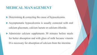 MEDICAL MANAGEMENT
 Determining & correcting the cause of hypocalcemia.
 Asymptomatic hypocalcemia is usually corrected with oral
calcium gluconate, calcium lactate or calcium chloride.
 Administer calcium supplements 30 minutes before meals
for better absorption and with glass of milk because vitamin
D is necessary for absorption of calcium from the intestine.
 