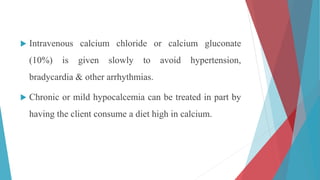  Intravenous calcium chloride or calcium gluconate
(10%) is given slowly to avoid hypertension,
bradycardia & other arrhythmias.
 Chronic or mild hypocalcemia can be treated in part by
having the client consume a diet high in calcium.
 