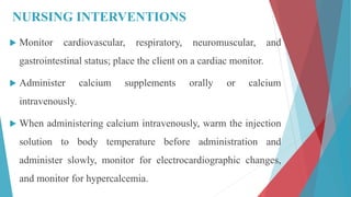 NURSING INTERVENTIONS
 Monitor cardiovascular, respiratory, neuromuscular, and
gastrointestinal status; place the client on a cardiac monitor.
 Administer calcium supplements orally or calcium
intravenously.
 When administering calcium intravenously, warm the injection
solution to body temperature before administration and
administer slowly, monitor for electrocardiographic changes,
and monitor for hypercalcemia.
 