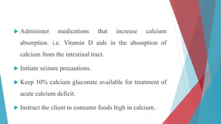  Administer medications that increase calcium
absorption. i.e. Vitamin D aids in the absorption of
calcium from the intestinal tract.
 Initiate seizure precautions.
 Keep 10% calcium gluconate available for treatment of
acute calcium deficit.
 Instruct the client to consume foods high in calcium.
 