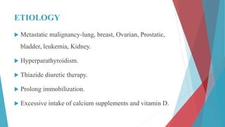 ETIOLOGY
 Metastatic malignancy-lung, breast, Ovarian, Prostatic,
bladder, leukemia, Kidney.
 Hyperparathyroidism.
 Thiazide diuretic therapy.
 Prolong immobilization.
 Excessive intake of calcium supplements and vitamin D.
 
