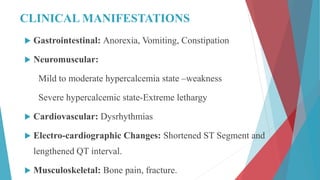 CLINICAL MANIFESTATIONS
 Gastrointestinal: Anorexia, Vomiting, Constipation
 Neuromuscular:
Mild to moderate hypercalcemia state –weakness
Severe hypercalcemic state-Extreme lethargy
 Cardiovascular: Dysrhythmias
 Electro-cardiographic Changes: Shortened ST Segment and
lengthened QT interval.
 Musculoskeletal: Bone pain, fracture.
 
