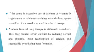  If the cause is excessive use of calcium or vitamin D
supplements or calcium containing antacids these agents
should be either avoided or used in reduced dosage.
 A newer form of drug therapy is etidronate di-sodium.
This drug reduces serum calcium by reducing normal
and abnormal bone reabsorption of calcium and
secondarily by reducing bone formation.
 