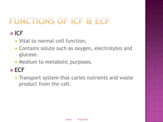  ICF
 Vital to normal cell function.
 Contains solute such as oxygen, electrolytes and
glucose.
 Medium to metabolic purposes.
 ECF
 Transport system that caries nutrients and waste
product from the cell.
4/22/2014drjma
 