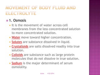 1. Osmosis
 It is the movement of water across cell
membranes from the less concentrated solution
to more concentrated solution.
 Water move toward higher concentration.
 Solutes are substance dissolved in liquid.
 Crystalloids are salts dissolved readily into true
solution.
 Colloids are substance such as large protein
molecules that do not dissolve in true solution.
 Sodium is the major determinant of serum
osmolality.
4/22/2014drjma
 