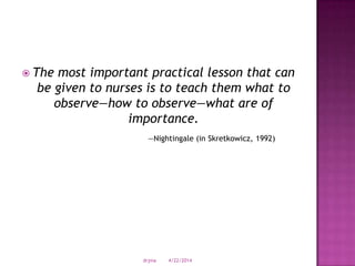  The most important practical lesson that can
be given to nurses is to teach them what to
observe—how to observe—what are of
importance.
—Nightingale (in Skretkowicz, 1992)
4/22/2014drjma
 