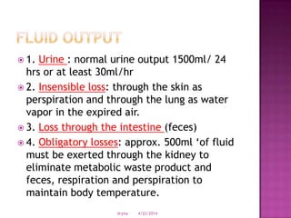  1. Urine : normal urine output 1500ml/ 24
hrs or at least 30ml/hr
 2. Insensible loss: through the skin as
perspiration and through the lung as water
vapor in the expired air.
 3. Loss through the intestine (feces)
 4. Obligatory losses: approx. 500ml ‘of fluid
must be exerted through the kidney to
eliminate metabolic waste product and
feces, respiration and perspiration to
maintain body temperature.
4/22/2014drjma
 