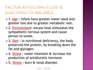  1. Age : infant have greater water need and
greater loss due to greater metabolic rate.
 2. Environment: excess heat stimulates the
sympathetic nervous system and cause
person to sweat.
 3. Diet : in nutritional deficiency, the body
preserved the protein, by breaking down the
fat and glycogen.
 4. Stress : water retention & increase the
production of antidiuretic hormone.
 5. illness : burn & renal disorder.
4/22/2014drjma
 