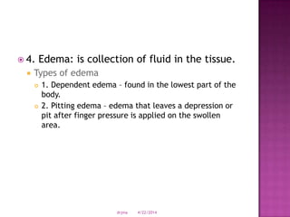  4. Edema: is collection of fluid in the tissue.
 Types of edema
 1. Dependent edema – found in the lowest part of the
body.
 2. Pitting edema – edema that leaves a depression or
pit after finger pressure is applied on the swollen
area.
4/22/2014drjma
 