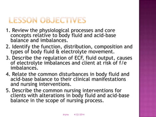 1. Review the physiological processes and core
concepts relative to body fluid and acid-base
balance and imbalances.
2. Identify the function, distribution, composition and
types of body fluid & electrolyte movement.
3. Describe the regulation of ECF, fluid output, causes
of electrolyte imbalances and client at risk of f/e
imbalances.
4. Relate the common disturbances in body fluid and
acid-base balance to their clinical manifestations
and nursing interventions.
5. Describe the common nursing interventions for
clients with alterations in body fluid and acid-base
balance in the scope of nursing process.
4/22/2014drjma
 